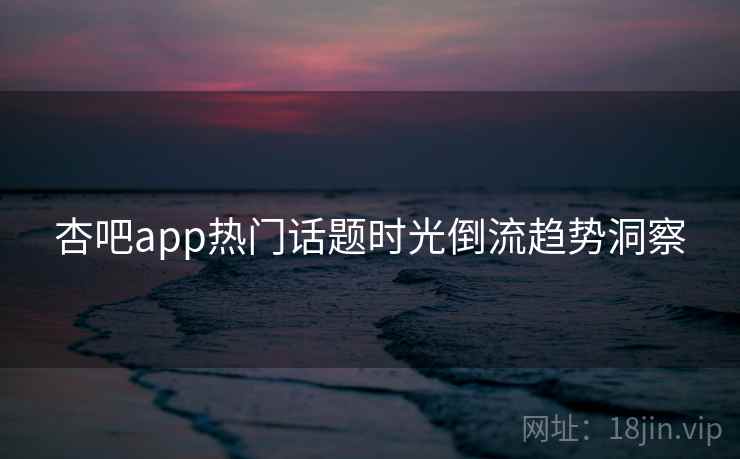 杏吧app热门话题时光倒流趋势洞察 杏吧app热门话题时光倒流趋势洞察