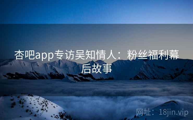 杏吧app专访吴知情人:粉丝福利幕后故事 杏吧app专访吴知情人:粉丝福利幕后故事