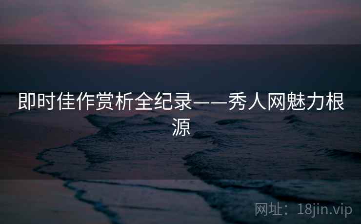 即时佳作赏析全纪录——秀人网魅力根源
