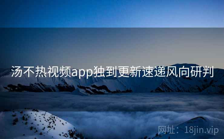 汤不热视频app独到更新速递风向研判