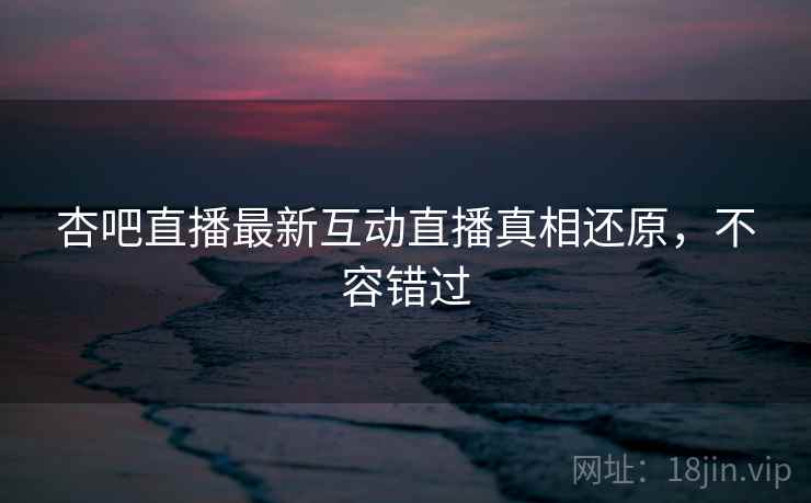 杏吧直播最新互动直播真相还原，不容错过