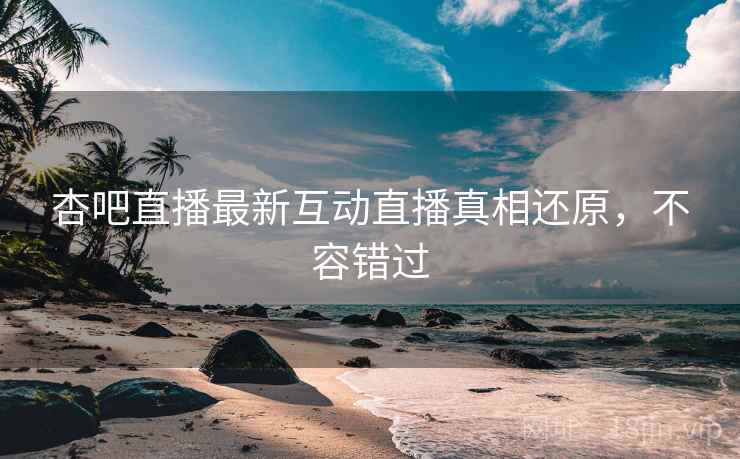 杏吧直播最新互动直播真相还原，不容错过