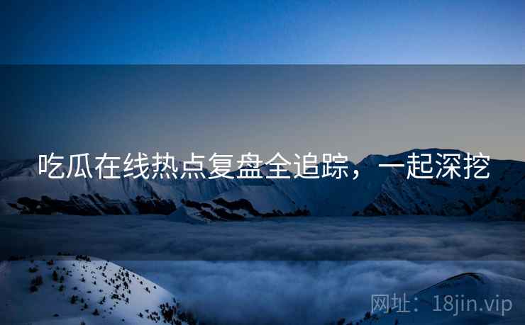 吃瓜在线热点复盘全追踪,一起深挖 吃瓜在线热点复盘全追踪,一起深挖