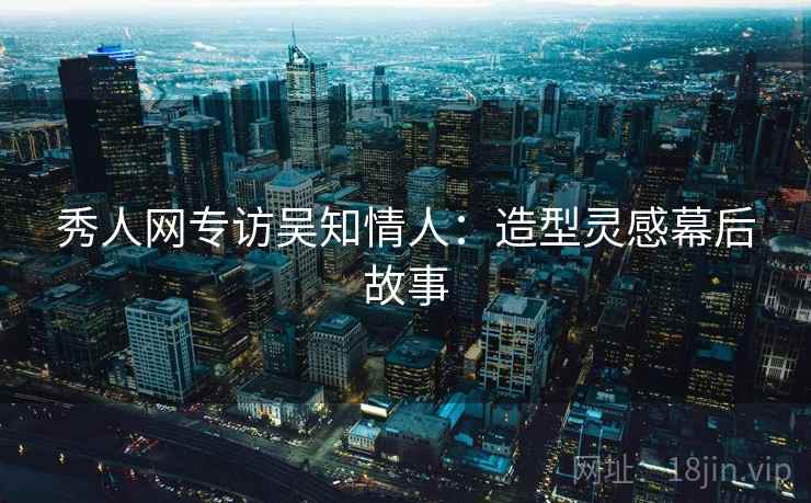 秀人网专访吴知情人:造型灵感幕后故事 秀人网专访吴知情人:造型灵感幕后故事