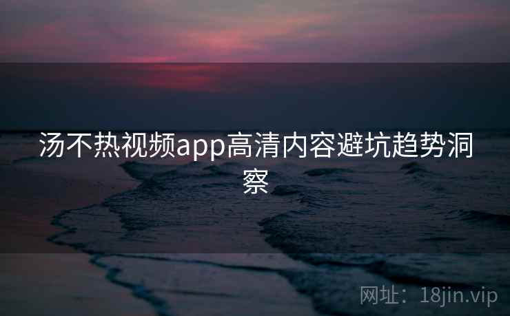 汤不热视频app高清内容避坑趋势洞察 汤不热视频app高清内容避坑趋势洞察