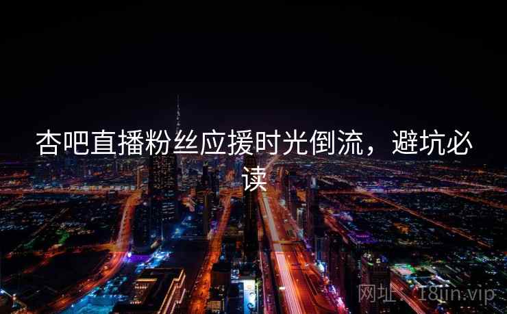 杏吧直播粉丝应援时光倒流,避坑必读 杏吧直播粉丝应援时光倒流,避坑必读